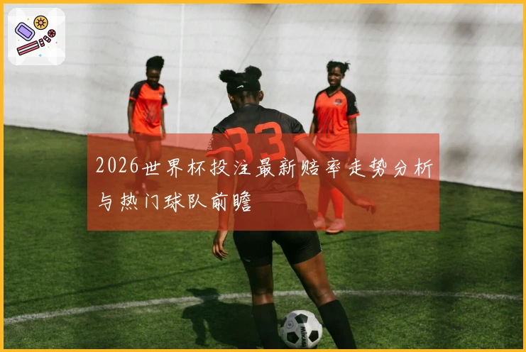 2026世界杯投注最新赔率走势分析与热门球队前瞻