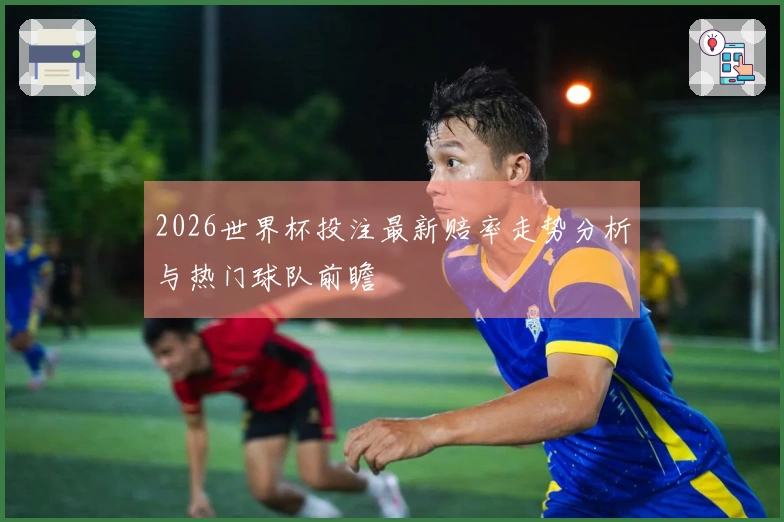 2026世界杯投注最新赔率走势分析与热门球队前瞻